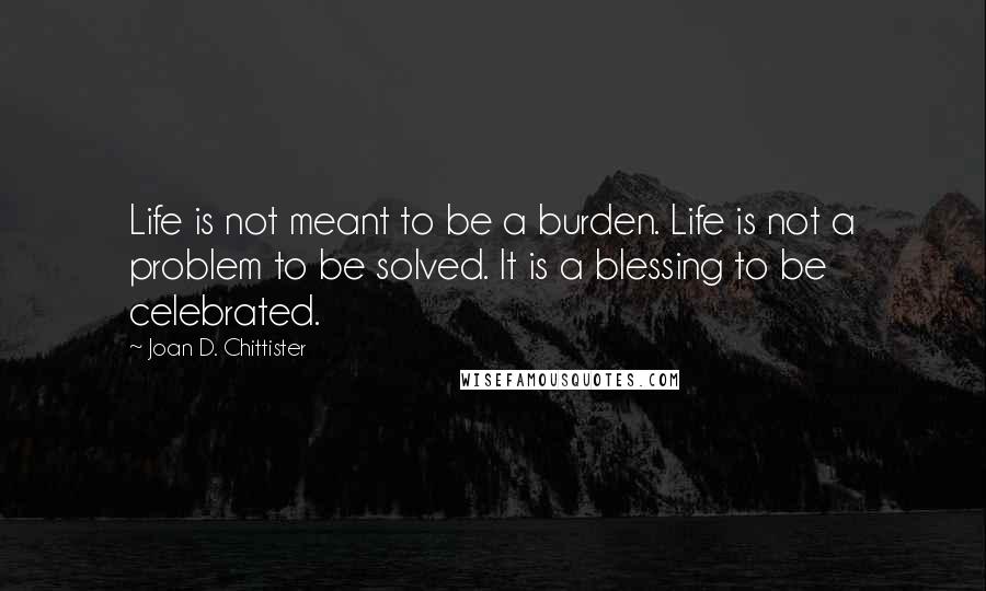 Joan D. Chittister Quotes: Life is not meant to be a burden. Life is not a problem to be solved. It is a blessing to be celebrated.