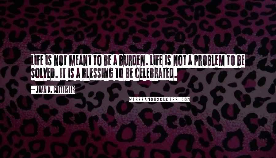 Joan D. Chittister Quotes: Life is not meant to be a burden. Life is not a problem to be solved. It is a blessing to be celebrated.