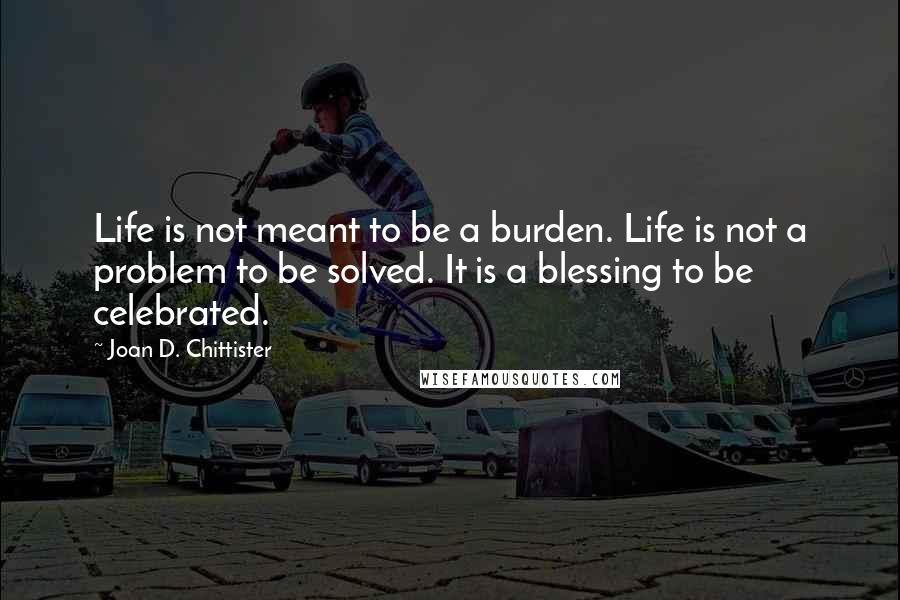 Joan D. Chittister Quotes: Life is not meant to be a burden. Life is not a problem to be solved. It is a blessing to be celebrated.