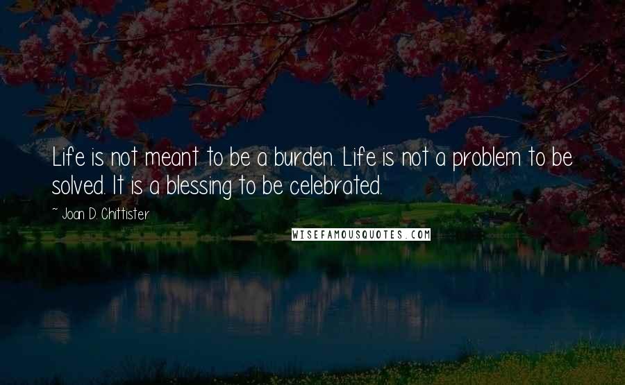 Joan D. Chittister Quotes: Life is not meant to be a burden. Life is not a problem to be solved. It is a blessing to be celebrated.
