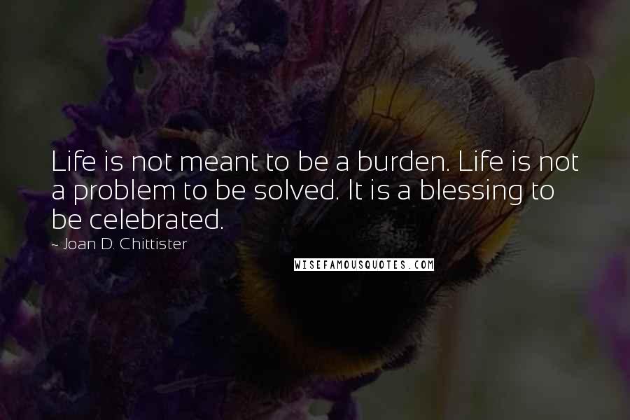 Joan D. Chittister Quotes: Life is not meant to be a burden. Life is not a problem to be solved. It is a blessing to be celebrated.