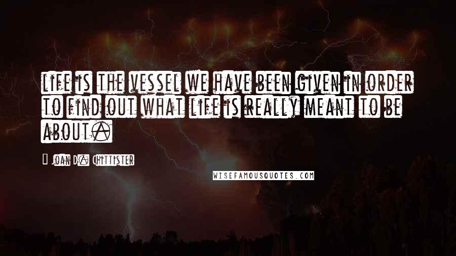 Joan D. Chittister Quotes: life is the vessel we have been given in order to find out what life is really meant to be about.