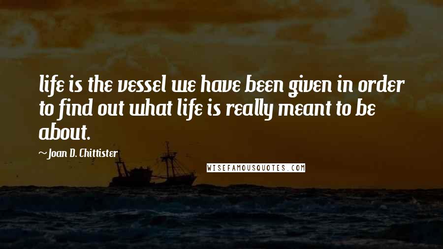 Joan D. Chittister Quotes: life is the vessel we have been given in order to find out what life is really meant to be about.