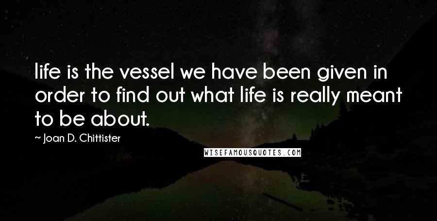 Joan D. Chittister Quotes: life is the vessel we have been given in order to find out what life is really meant to be about.