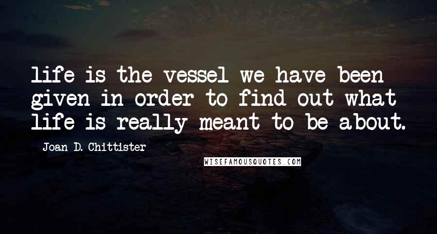 Joan D. Chittister Quotes: life is the vessel we have been given in order to find out what life is really meant to be about.