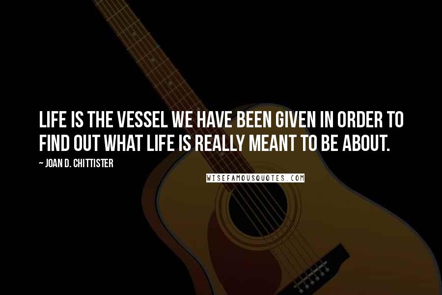 Joan D. Chittister Quotes: life is the vessel we have been given in order to find out what life is really meant to be about.