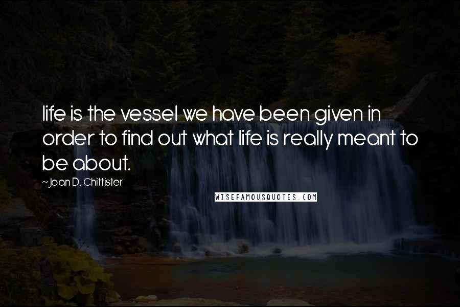 Joan D. Chittister Quotes: life is the vessel we have been given in order to find out what life is really meant to be about.