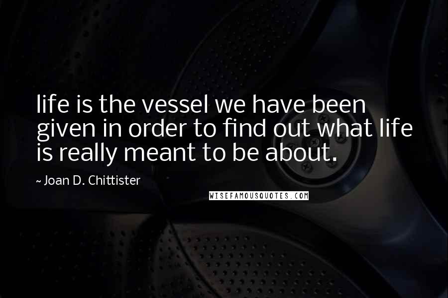 Joan D. Chittister Quotes: life is the vessel we have been given in order to find out what life is really meant to be about.