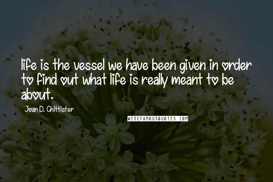 Joan D. Chittister Quotes: life is the vessel we have been given in order to find out what life is really meant to be about.