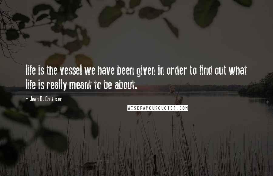 Joan D. Chittister Quotes: life is the vessel we have been given in order to find out what life is really meant to be about.