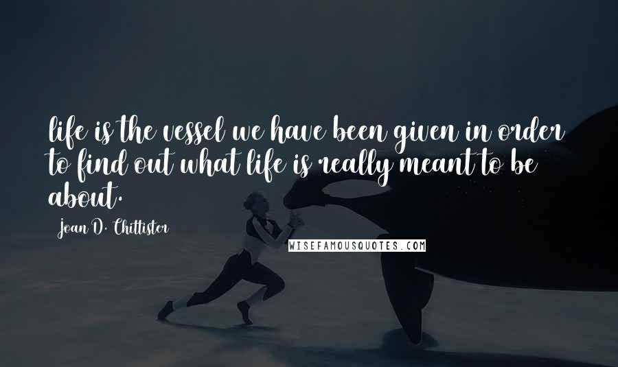 Joan D. Chittister Quotes: life is the vessel we have been given in order to find out what life is really meant to be about.