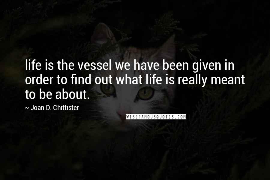 Joan D. Chittister Quotes: life is the vessel we have been given in order to find out what life is really meant to be about.