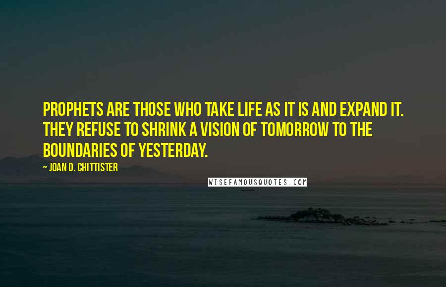 Joan D. Chittister Quotes: Prophets are those who take life as it is and expand it. They refuse to shrink a vision of tomorrow to the boundaries of yesterday.