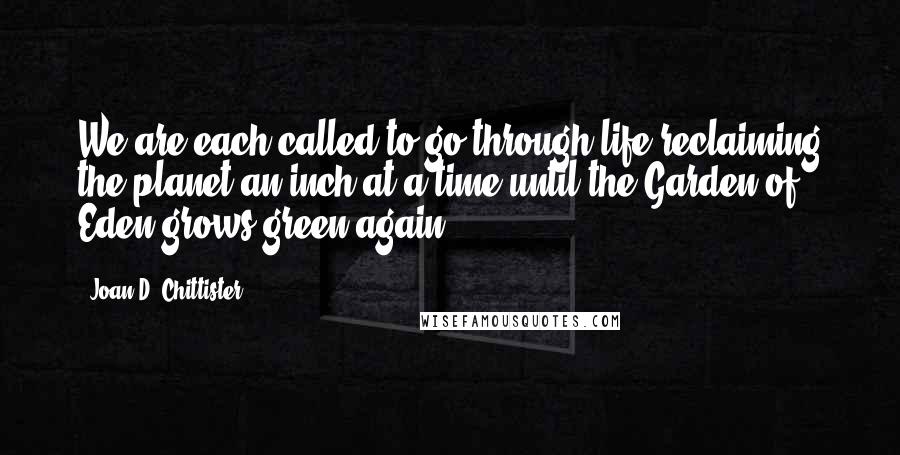 Joan D. Chittister Quotes: We are each called to go through life reclaiming the planet an inch at a time until the Garden of Eden grows green again.