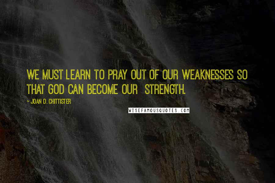 Joan D. Chittister Quotes: We must learn to pray out of our weaknesses so that God can become our  strength.