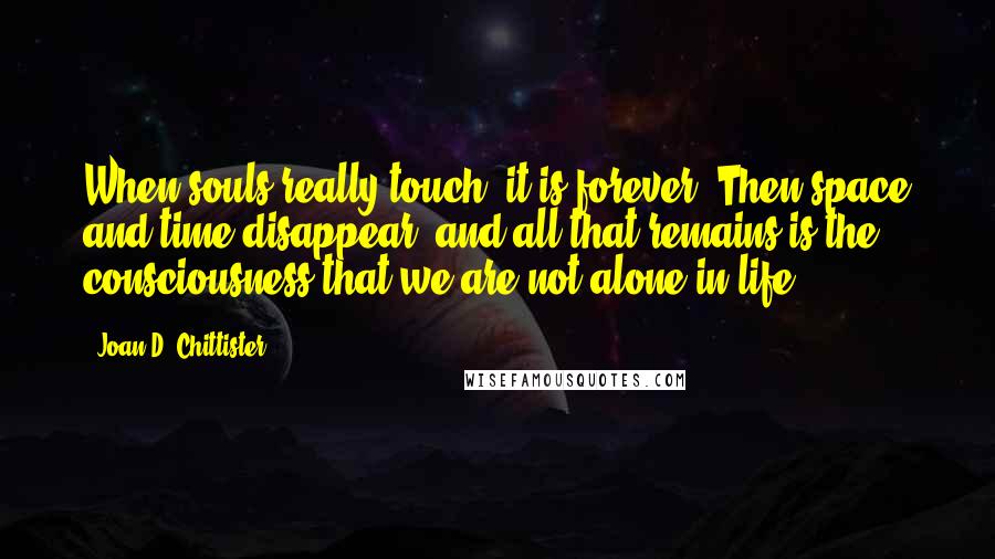 Joan D. Chittister Quotes: When souls really touch, it is forever. Then space and time disappear, and all that remains is the consciousness that we are not alone in life.