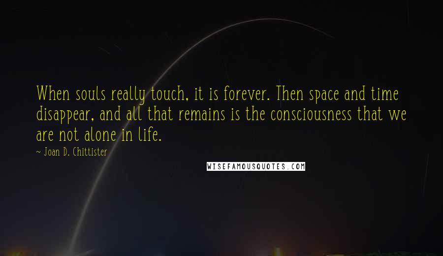 Joan D. Chittister Quotes: When souls really touch, it is forever. Then space and time disappear, and all that remains is the consciousness that we are not alone in life.