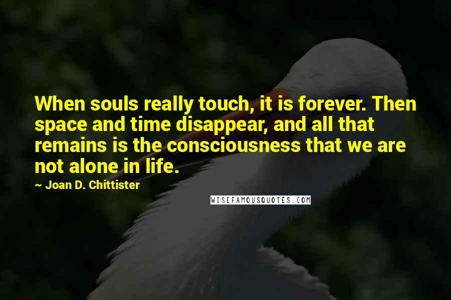 Joan D. Chittister Quotes: When souls really touch, it is forever. Then space and time disappear, and all that remains is the consciousness that we are not alone in life.