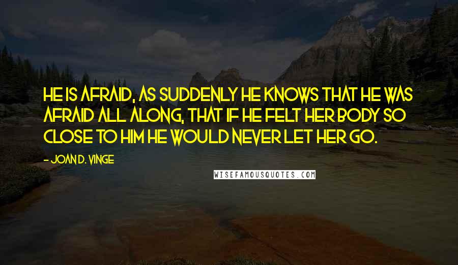 Joan D. Vinge Quotes: He is afraid, as suddenly he knows that he was afraid all along, that if he felt her body so close to him he would never let her go.