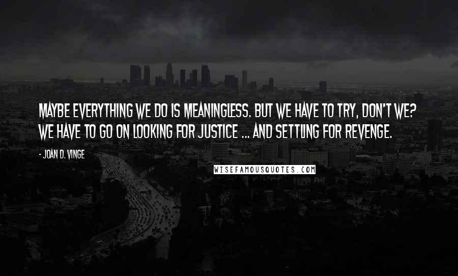 Joan D. Vinge Quotes: Maybe everything we do is meaningless. But we have to try, don't we? We have to go on looking for justice ... and settling for revenge.