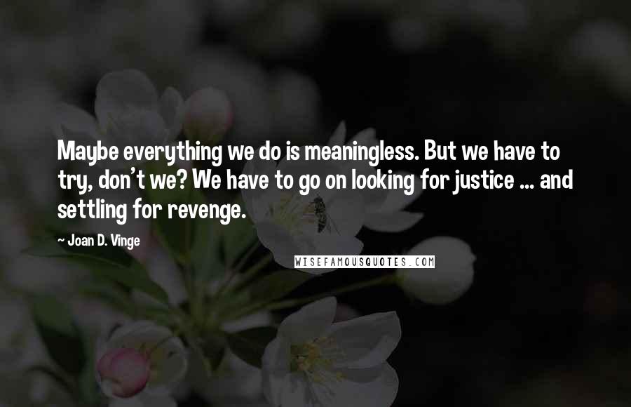 Joan D. Vinge Quotes: Maybe everything we do is meaningless. But we have to try, don't we? We have to go on looking for justice ... and settling for revenge.