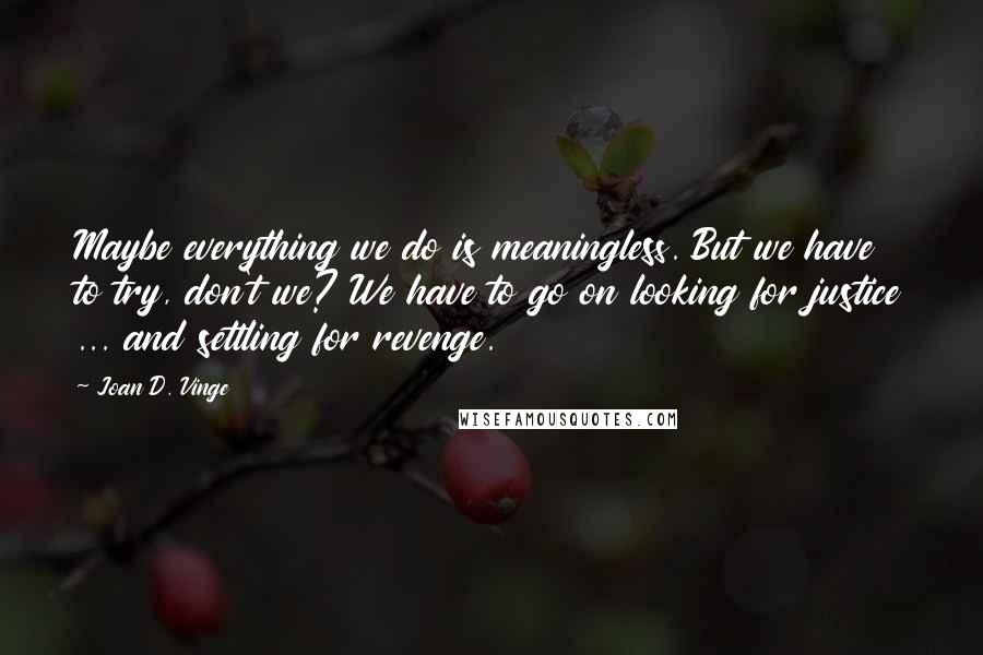 Joan D. Vinge Quotes: Maybe everything we do is meaningless. But we have to try, don't we? We have to go on looking for justice ... and settling for revenge.