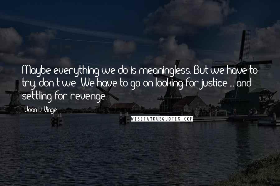 Joan D. Vinge Quotes: Maybe everything we do is meaningless. But we have to try, don't we? We have to go on looking for justice ... and settling for revenge.