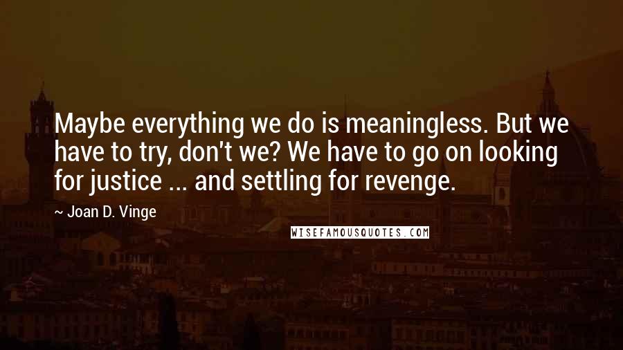 Joan D. Vinge Quotes: Maybe everything we do is meaningless. But we have to try, don't we? We have to go on looking for justice ... and settling for revenge.