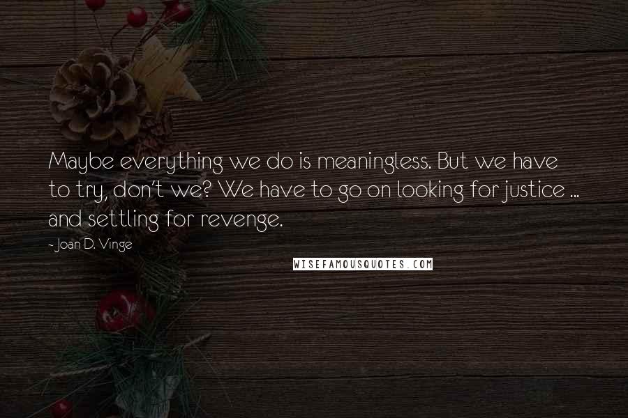 Joan D. Vinge Quotes: Maybe everything we do is meaningless. But we have to try, don't we? We have to go on looking for justice ... and settling for revenge.