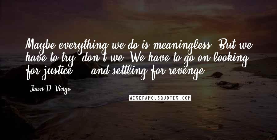 Joan D. Vinge Quotes: Maybe everything we do is meaningless. But we have to try, don't we? We have to go on looking for justice ... and settling for revenge.