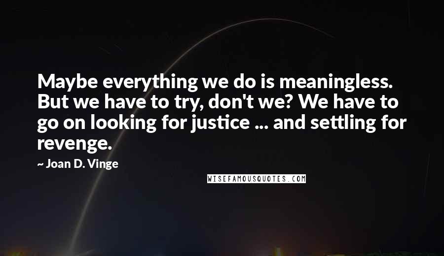 Joan D. Vinge Quotes: Maybe everything we do is meaningless. But we have to try, don't we? We have to go on looking for justice ... and settling for revenge.