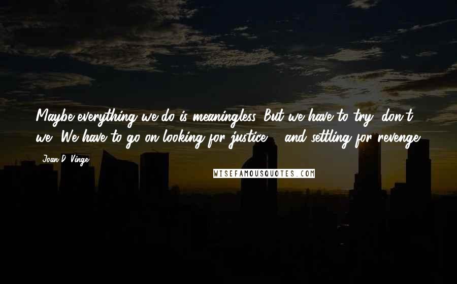 Joan D. Vinge Quotes: Maybe everything we do is meaningless. But we have to try, don't we? We have to go on looking for justice ... and settling for revenge.