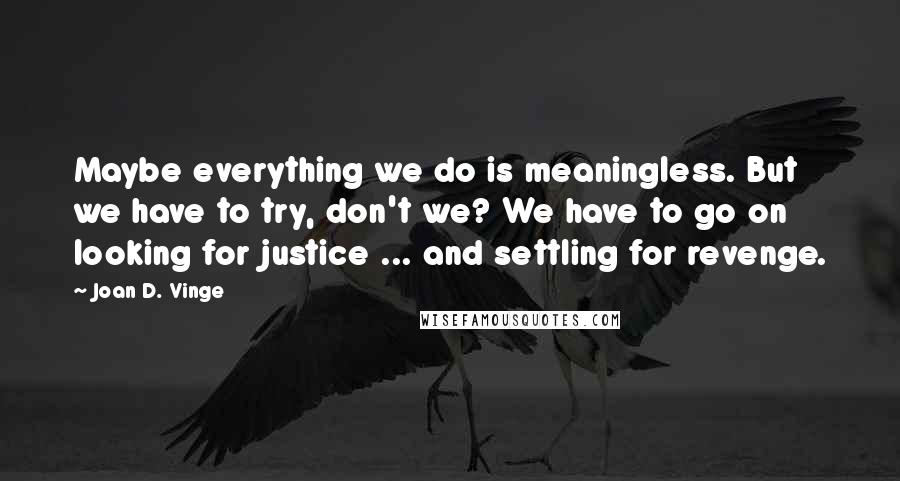 Joan D. Vinge Quotes: Maybe everything we do is meaningless. But we have to try, don't we? We have to go on looking for justice ... and settling for revenge.