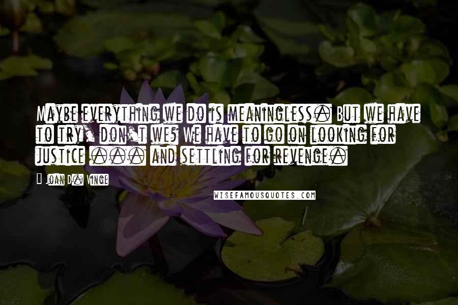 Joan D. Vinge Quotes: Maybe everything we do is meaningless. But we have to try, don't we? We have to go on looking for justice ... and settling for revenge.