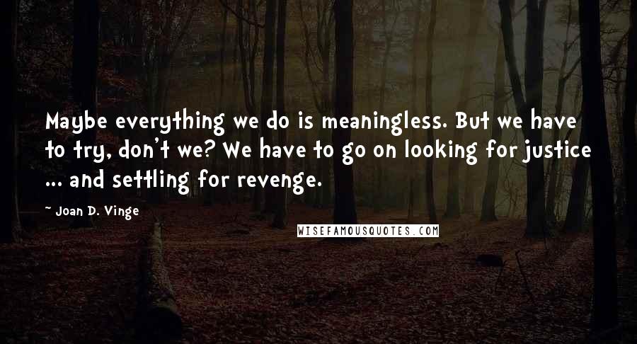 Joan D. Vinge Quotes: Maybe everything we do is meaningless. But we have to try, don't we? We have to go on looking for justice ... and settling for revenge.