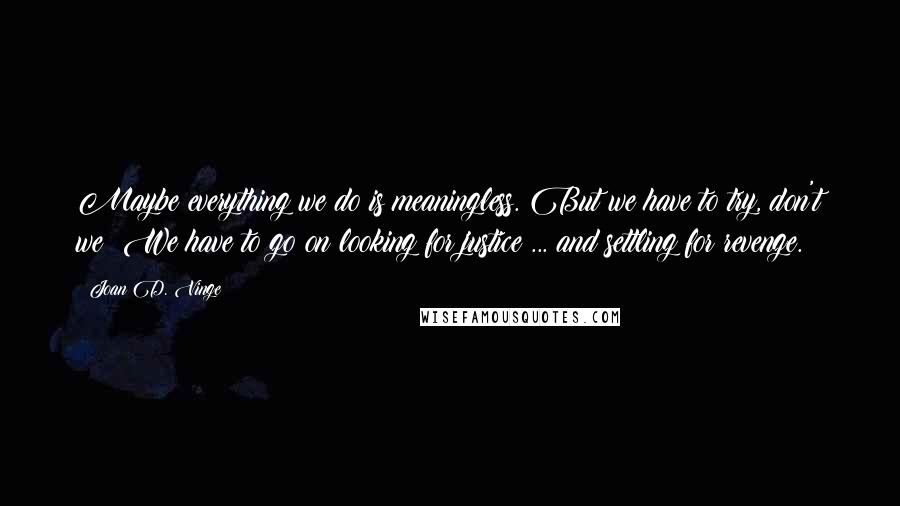 Joan D. Vinge Quotes: Maybe everything we do is meaningless. But we have to try, don't we? We have to go on looking for justice ... and settling for revenge.