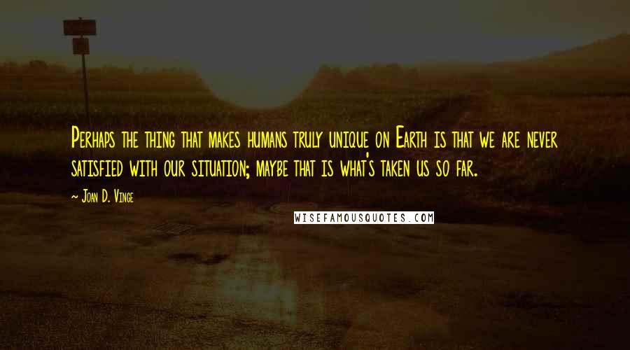 Joan D. Vinge Quotes: Perhaps the thing that makes humans truly unique on Earth is that we are never satisfied with our situation; maybe that is what's taken us so far.