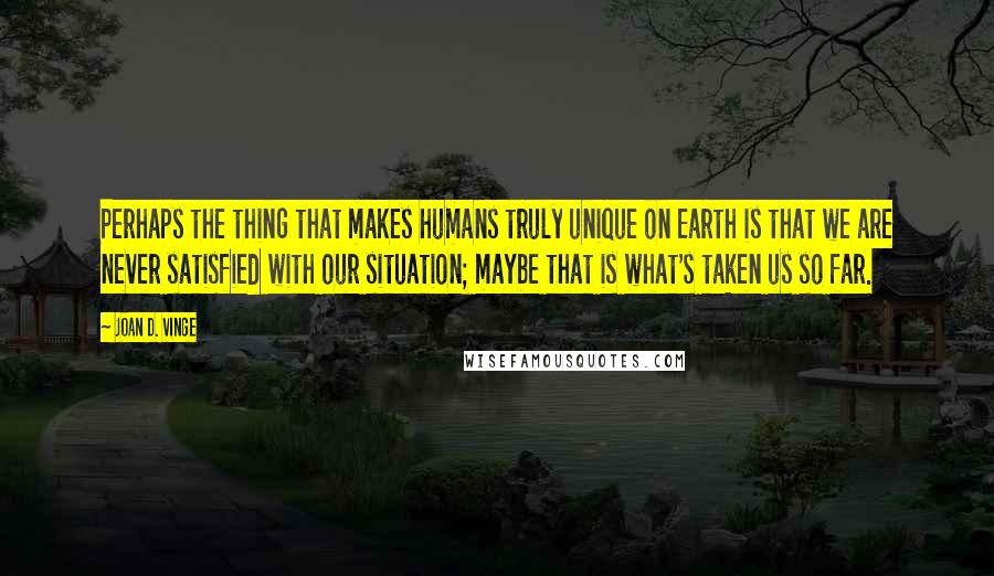 Joan D. Vinge Quotes: Perhaps the thing that makes humans truly unique on Earth is that we are never satisfied with our situation; maybe that is what's taken us so far.