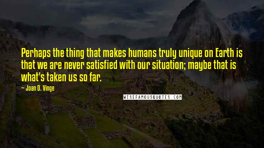 Joan D. Vinge Quotes: Perhaps the thing that makes humans truly unique on Earth is that we are never satisfied with our situation; maybe that is what's taken us so far.