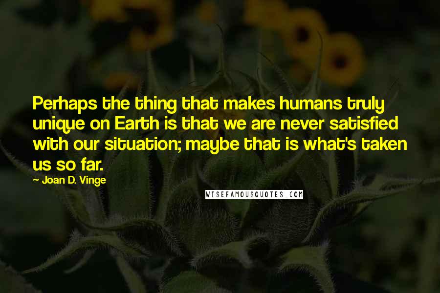 Joan D. Vinge Quotes: Perhaps the thing that makes humans truly unique on Earth is that we are never satisfied with our situation; maybe that is what's taken us so far.