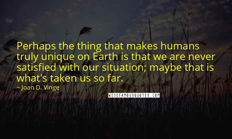 Joan D. Vinge Quotes: Perhaps the thing that makes humans truly unique on Earth is that we are never satisfied with our situation; maybe that is what's taken us so far.