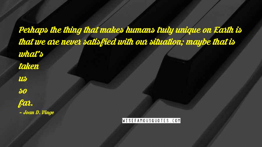 Joan D. Vinge Quotes: Perhaps the thing that makes humans truly unique on Earth is that we are never satisfied with our situation; maybe that is what's taken us so far.