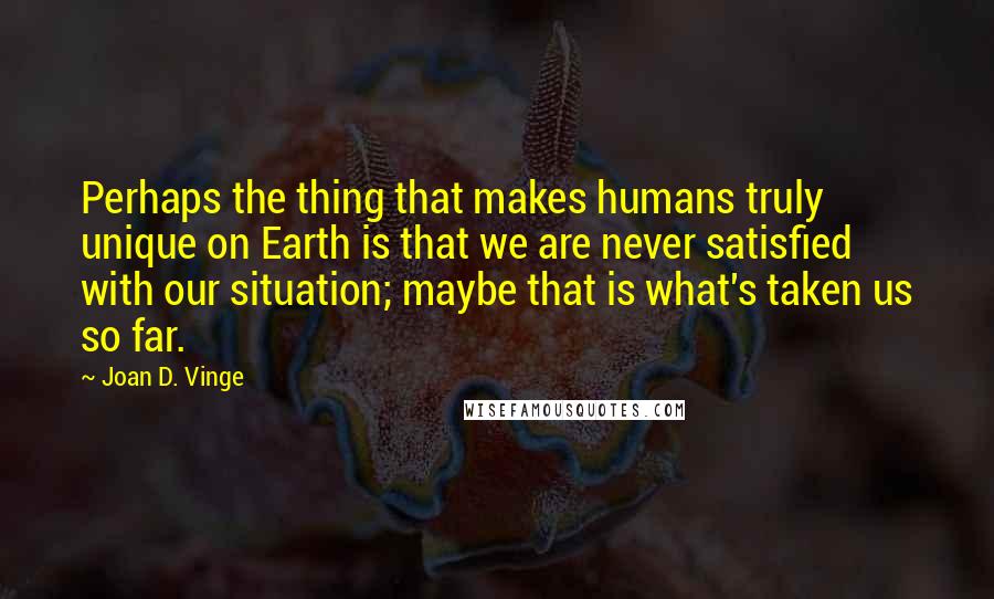 Joan D. Vinge Quotes: Perhaps the thing that makes humans truly unique on Earth is that we are never satisfied with our situation; maybe that is what's taken us so far.