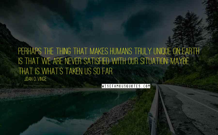 Joan D. Vinge Quotes: Perhaps the thing that makes humans truly unique on Earth is that we are never satisfied with our situation; maybe that is what's taken us so far.