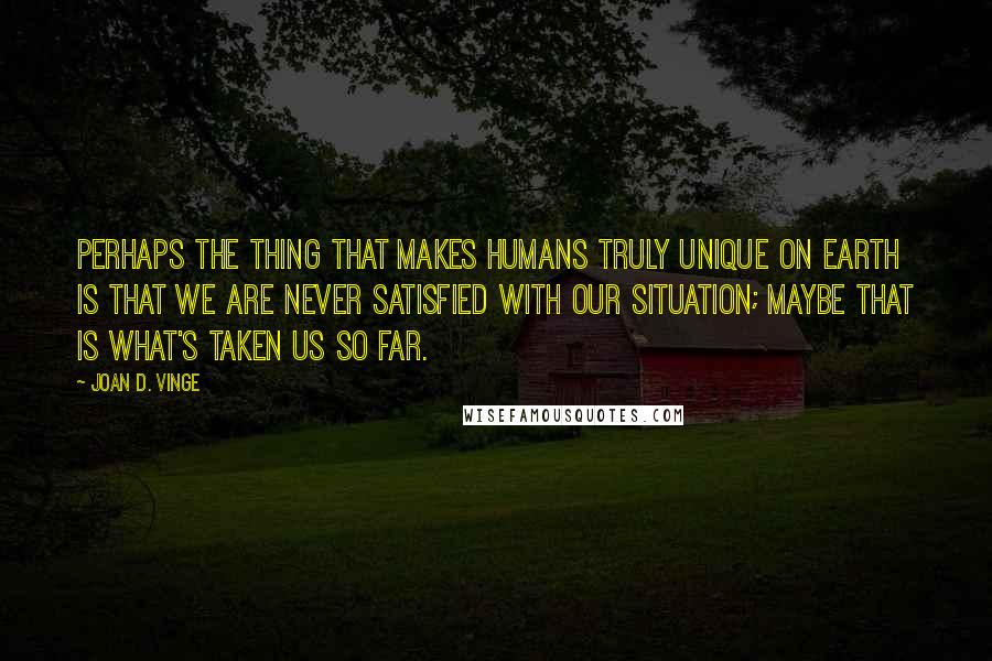 Joan D. Vinge Quotes: Perhaps the thing that makes humans truly unique on Earth is that we are never satisfied with our situation; maybe that is what's taken us so far.