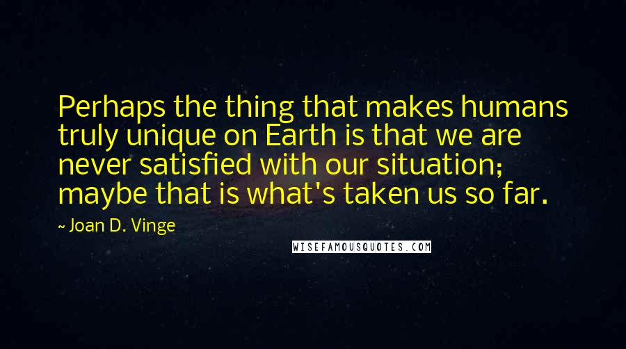 Joan D. Vinge Quotes: Perhaps the thing that makes humans truly unique on Earth is that we are never satisfied with our situation; maybe that is what's taken us so far.