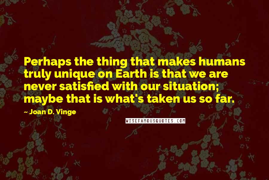 Joan D. Vinge Quotes: Perhaps the thing that makes humans truly unique on Earth is that we are never satisfied with our situation; maybe that is what's taken us so far.