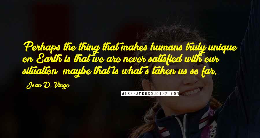 Joan D. Vinge Quotes: Perhaps the thing that makes humans truly unique on Earth is that we are never satisfied with our situation; maybe that is what's taken us so far.