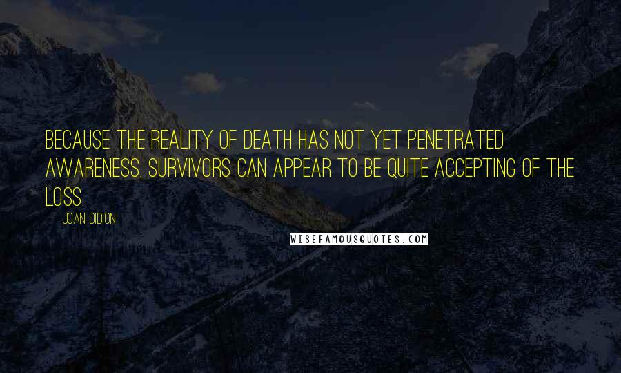 Joan Didion Quotes: Because the reality of death has not yet penetrated awareness, survivors can appear to be quite accepting of the loss.