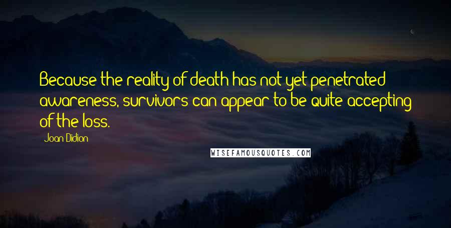 Joan Didion Quotes: Because the reality of death has not yet penetrated awareness, survivors can appear to be quite accepting of the loss.